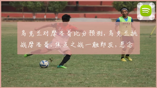 乌克兰对摩洛哥比分预测,乌克兰挑战摩洛哥,焦点之战一触即发,悬念迭起
