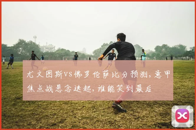 尤文图斯vs佛罗伦萨比分预测,意甲焦点战悬念迭起,谁能笑到最后
