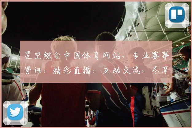 星空综合中国体育网站，专业赛事资讯，精彩直播，互动交流，尽享运动魅力，三重惊喜等你来